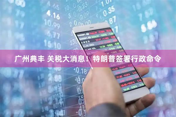 广州典丰 关税大消息！特朗普签署行政命令