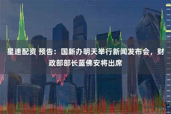 星速配资 预告：国新办明天举行新闻发布会，财政部部长蓝佛安将出席