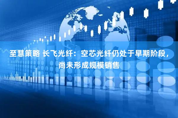至慧策略 长飞光纤：空芯光纤仍处于早期阶段，尚未形成规模销售