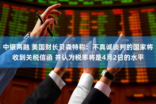中银两融 美国财长贝森特称：不真诚谈判的国家将收到关税信函 并认为税率将是4月2日的水平
