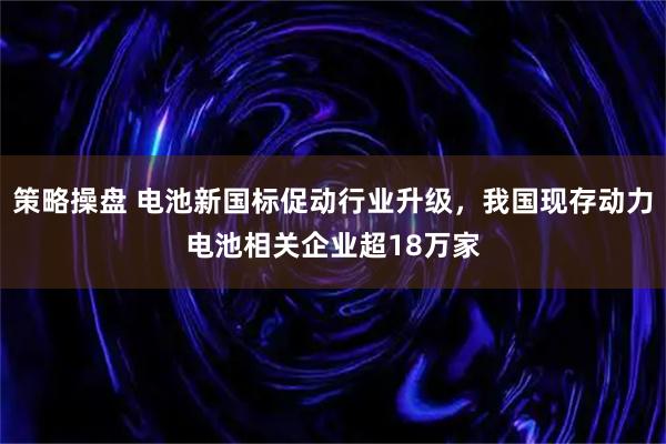 策略操盘 电池新国标促动行业升级，我国现存动力电池相关企业超18万家