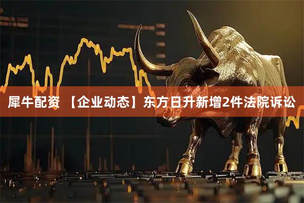 犀牛配资 【企业动态】东方日升新增2件法院诉讼