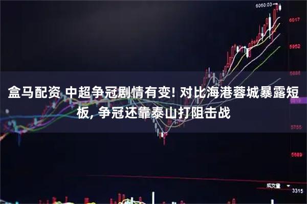 盒马配资 中超争冠剧情有变! 对比海港蓉城暴露短板, 争冠还靠泰山打阻击战