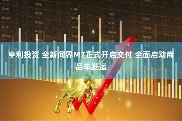 亨利投资 全新问界M7正式开启交付 全面启动商品车发运