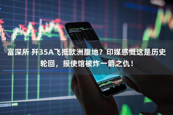 富深所 歼35A飞抵欧洲腹地？印媒感慨这是历史轮回，报使馆被炸一箭之仇！