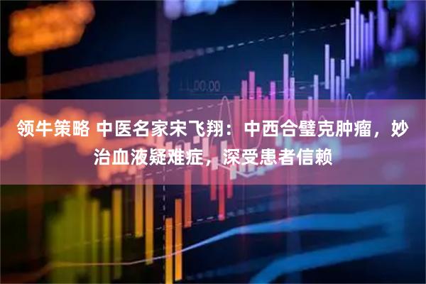 领牛策略 中医名家宋飞翔：中西合璧克肿瘤，妙治血液疑难症，深受患者信赖