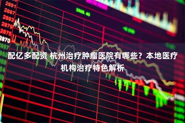 配亿多配资 杭州治疗肿瘤医院有哪些？本地医疗机构治疗特色解析