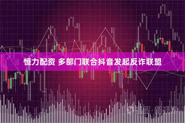 恒力配资 多部门联合抖音发起反诈联盟