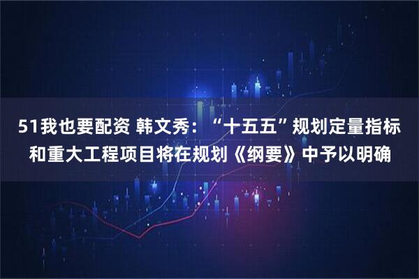 51我也要配资 韩文秀:“十五五”规划定量指标和重大工程项目将在规划《纲要》中予以明确