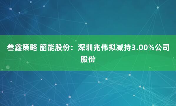 叁鑫策略 韶能股份：深圳兆伟拟减持3.00%公司股份