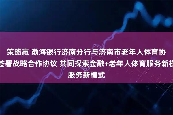 策略赢 渤海银行济南分行与济南市老年人体育协会签署战略合作协议 共同探索金融+老年人体育服务新模式