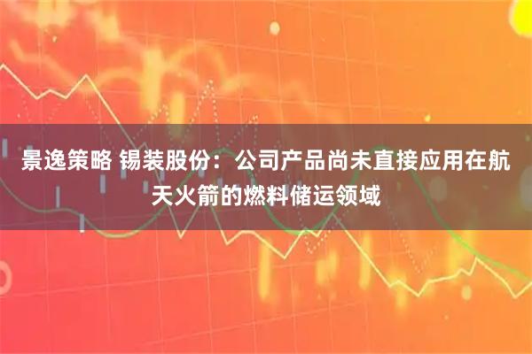 景逸策略 锡装股份：公司产品尚未直接应用在航天火箭的燃料储运领域
