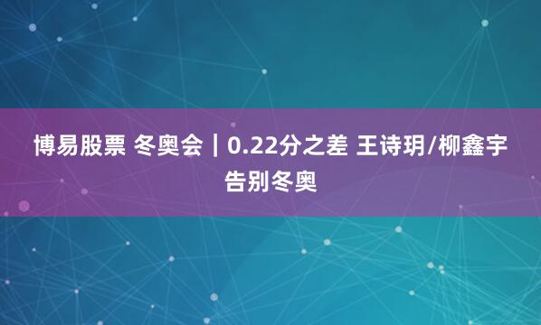 博易股票 冬奥会｜0.22分之差 王诗玥/柳鑫宇告别冬奥