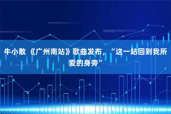 牛小散 《广州南站》歌曲发布，“这一站回到我所爱的身旁”