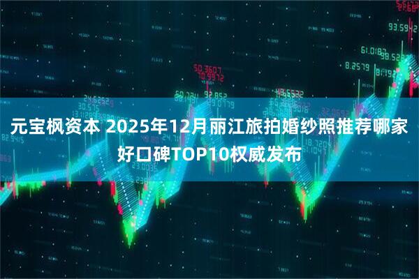 元宝枫资本 2025年12月丽江旅拍婚纱照推荐哪家好口碑TOP10权威发布