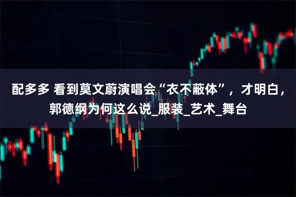 配多多 看到莫文蔚演唱会“衣不蔽体”,才明白,郭德纲为何这么说_服装_艺术_舞台