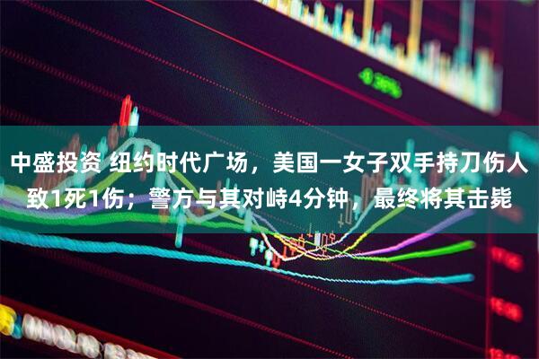 中盛投资 纽约时代广场，美国一女子双手持刀伤人致1死1伤；警方与其对峙4分钟，最终将其击毙